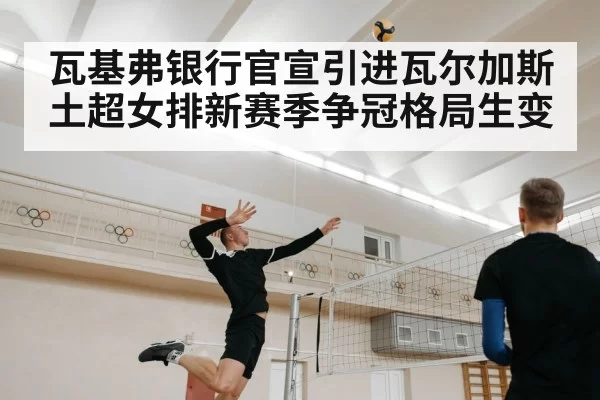 瓦基弗银行官宣引进瓦尔加斯土超女排新赛季争冠格局生变
