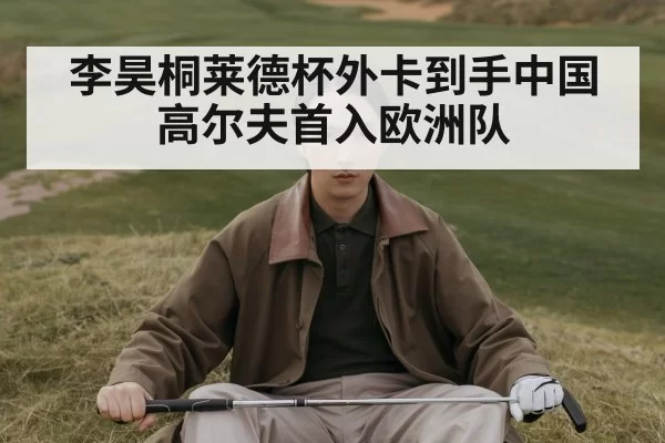 李昊桐莱德杯外卡到手中国高尔夫首入欧洲队