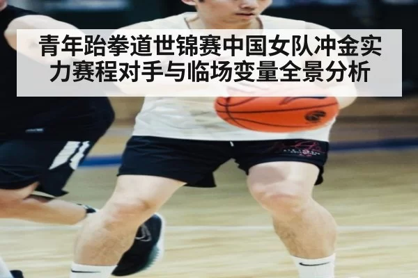 青年跆拳道世锦赛中国女队冲金实力赛程对手与临场变量全景分析
